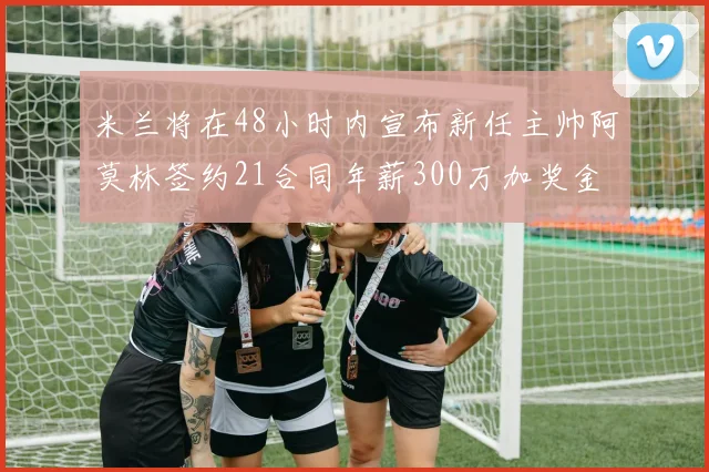米兰将在48小时内宣布新任主帅阿莫林签约21合同年薪300万加奖金
