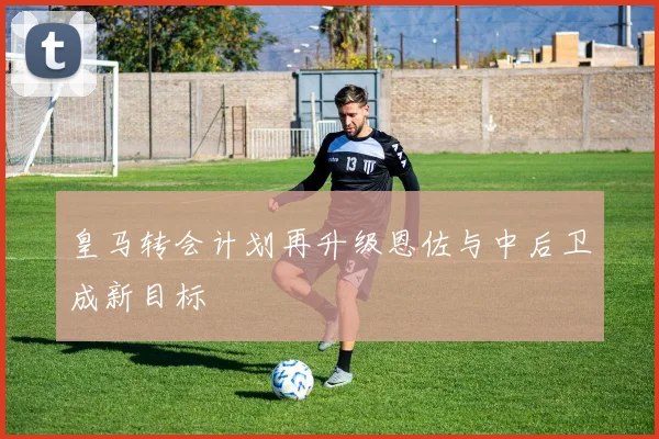 皇马转会计划再升级恩佐与中后卫成新目标