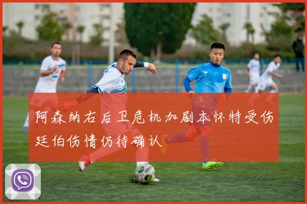 阿森纳右后卫危机加剧本怀特受伤廷伯伤情仍待确认