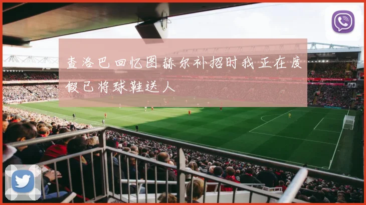 查洛巴回忆图赫尔补招时我正在度假已将球鞋送人