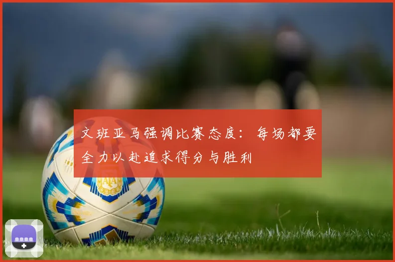 文班亚马强调比赛态度：每场都要全力以赴追求得分与胜利