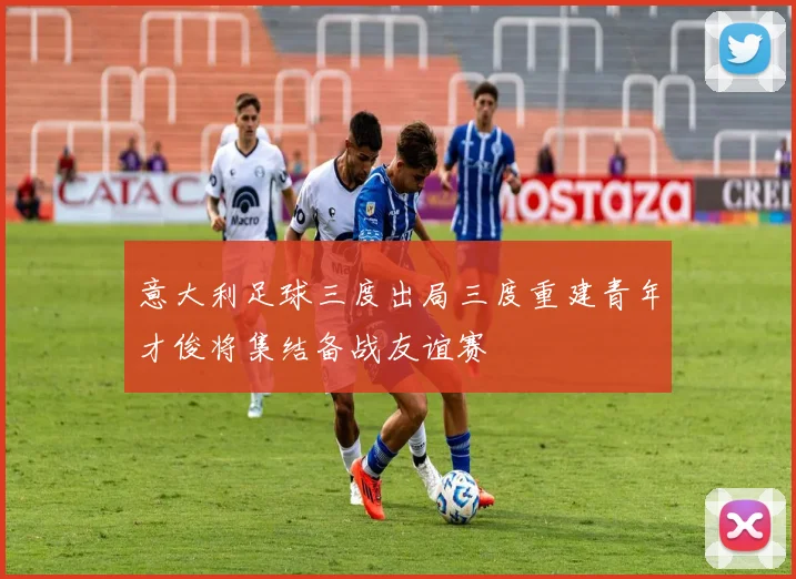 意大利足球三度出局三度重建青年才俊将集结备战友谊赛