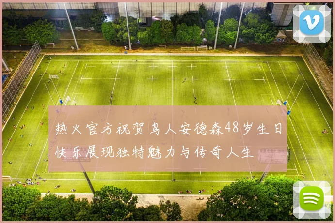 热火官方祝贺鸟人安德森48岁生日快乐展现独特魅力与传奇人生