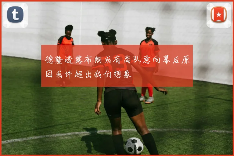 德隆透露布朗或有离队意向幕后原因或许超出我们想象