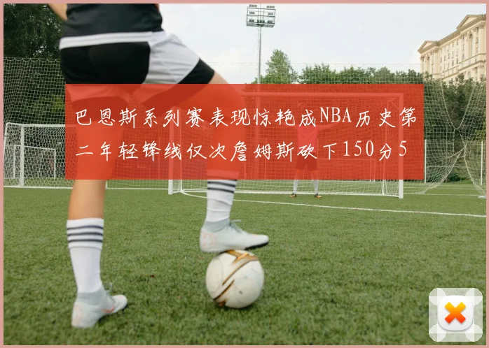 巴恩斯系列赛表现惊艳成NBA历史第二年轻锋线仅次詹姆斯砍下150分50助