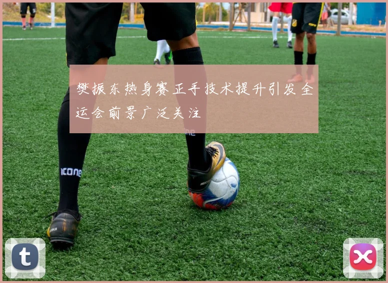 樊振东热身赛正手技术提升引发全运会前景广泛关注
