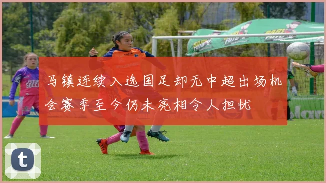 马镇连续入选国足却无中超出场机会赛季至今仍未亮相令人担忧