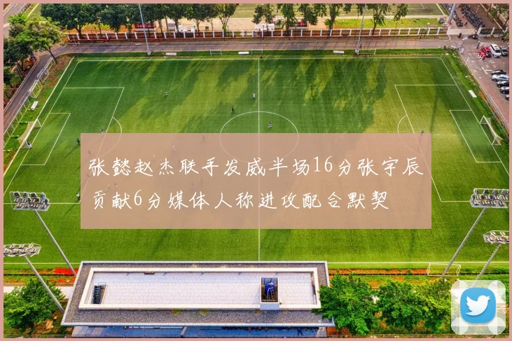 张懿赵杰联手发威半场16分张宇辰贡献6分媒体人称进攻配合默契