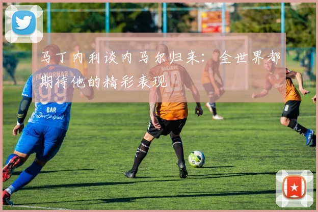 马丁内利谈内马尔归来：全世界都期待他的精彩表现