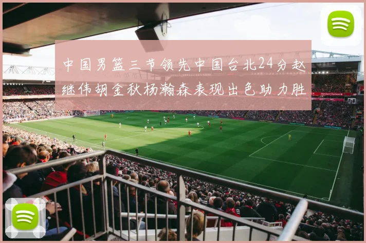 中国男篮三节领先中国台北24分赵继伟胡金秋杨瀚森表现出色助力胜利