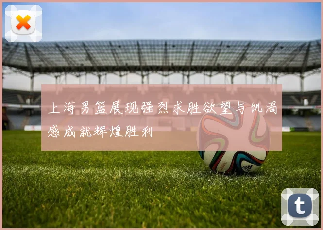 上海男篮展现强烈求胜欲望与饥渴感成就辉煌胜利