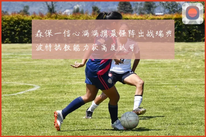 森保一信心满满携最强阵出战瑞典波特执教能力获高度认可