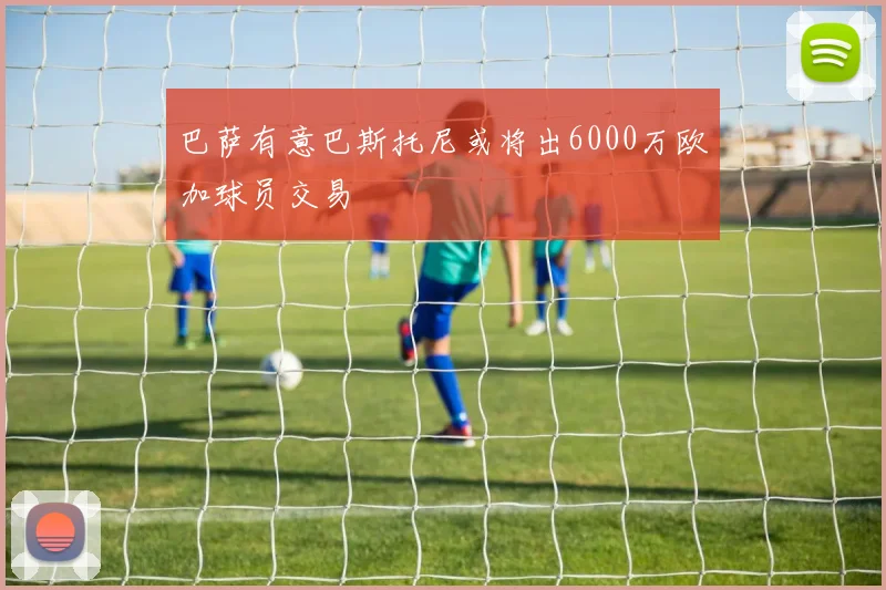巴萨有意巴斯托尼或将出6000万欧加球员交易