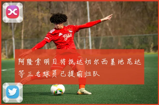 阿隆索明日将抵达切尔西基地昆达等三名球员已提前归队