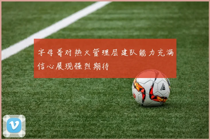 字母哥对热火管理层建队能力充满信心展现强烈期待