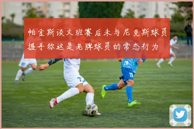 帕金斯谈文班赛后未与尼克斯球员握手称这是老牌球员的常态行为