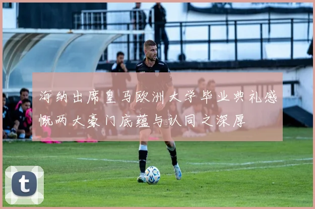 海纳出席皇马欧洲大学毕业典礼感慨两大豪门底蕴与认同之深厚