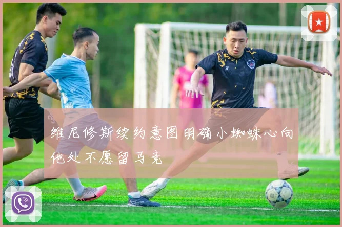 维尼修斯续约意图明确小蜘蛛心向他处不愿留马竞