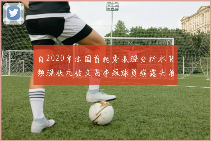 自2020年法国首轮秀表现分析水货频现状元被交易夺冠球员崭露头角