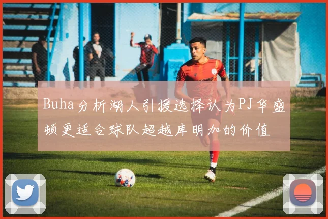 Buha分析湖人引援选择认为PJ华盛顿更适合球队超越库明加的价值