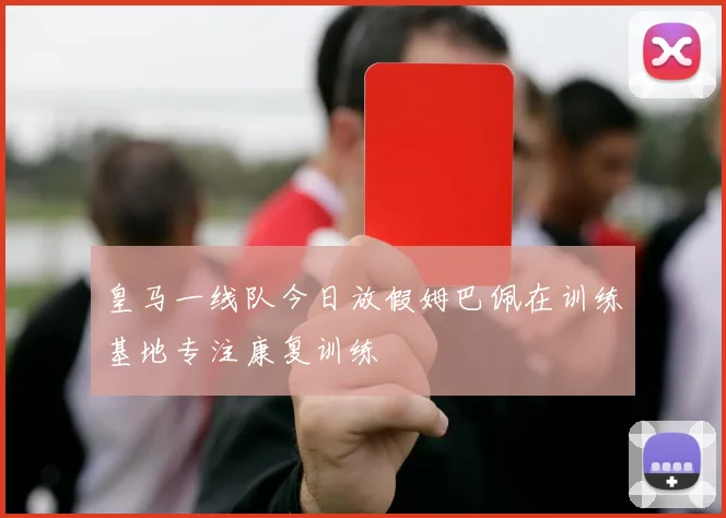 皇马一线队今日放假姆巴佩在训练基地专注康复训练