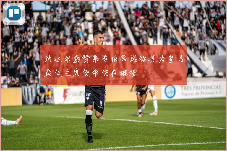 纳达尔盛赞弗洛伦蒂诺称其为皇马最佳主席使命仍在继续