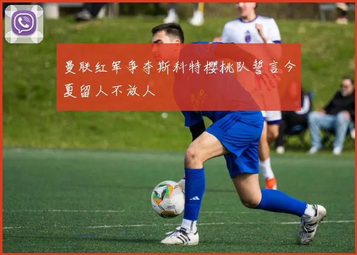 曼联红军争夺斯科特樱桃队誓言今夏留人不放人