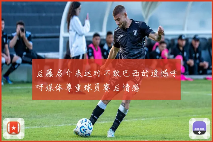 后藤启介表达对不敌巴西的遗憾呼吁媒体尊重球员赛后情感